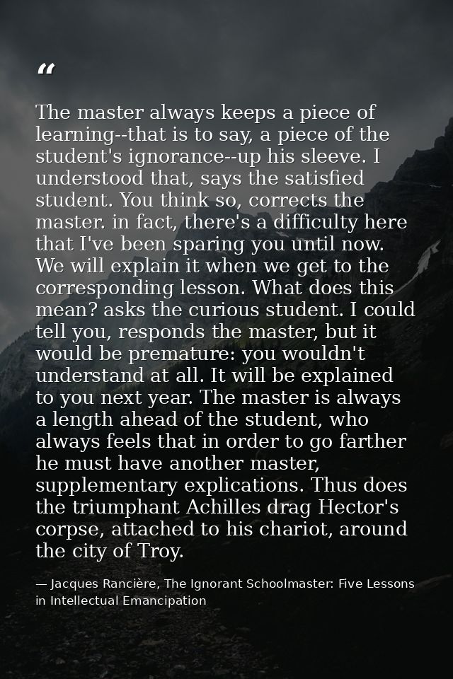 The master always keeps a piece of learning--that is to say, a piece of the student's ignorance--up his sleeve. I unders — Jacques Rancière, The Ignorant Schoolmaster: Five Lessons in Intellectual Emancipation
