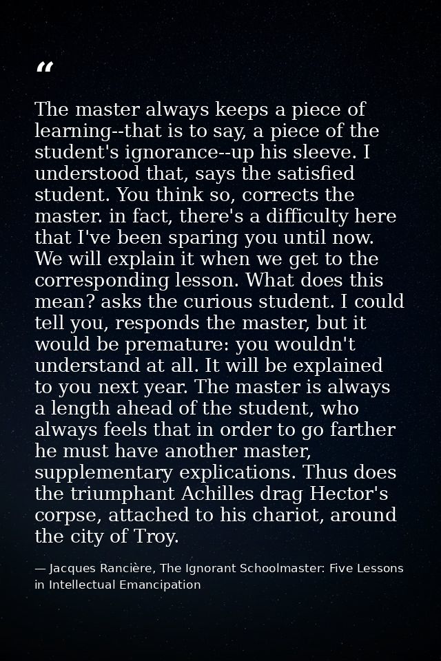 The master always keeps a piece of learning--that is to say, a piece of the student's ignorance--up his sleeve. I unders — Jacques Rancière, The Ignorant Schoolmaster: Five Lessons in Intellectual Emancipation