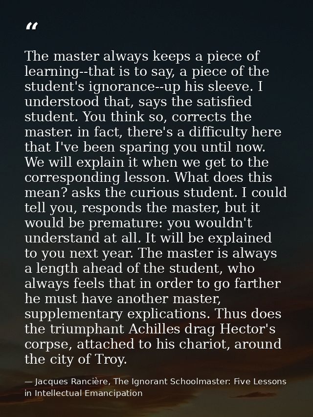 The master always keeps a piece of learning--that is to say, a piece of the student's ignorance--up his sleeve. I unders — Jacques Rancière, The Ignorant Schoolmaster: Five Lessons in Intellectual Emancipation