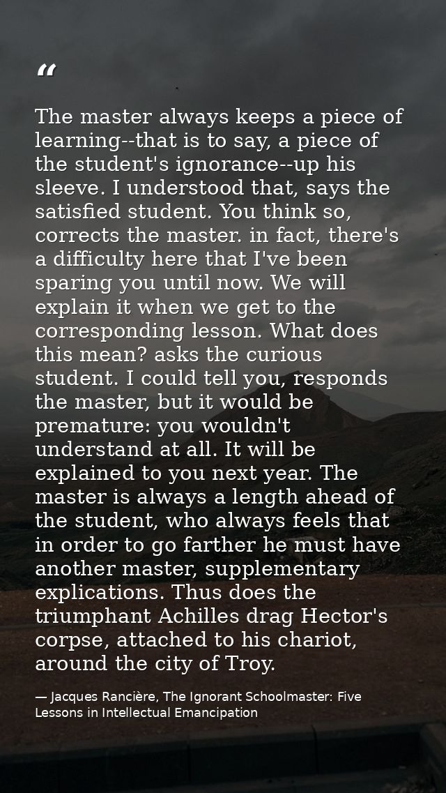 The master always keeps a piece of learning--that is to say, a piece of the student's ignorance--up his sleeve. I unders — Jacques Rancière, The Ignorant Schoolmaster: Five Lessons in Intellectual Emancipation