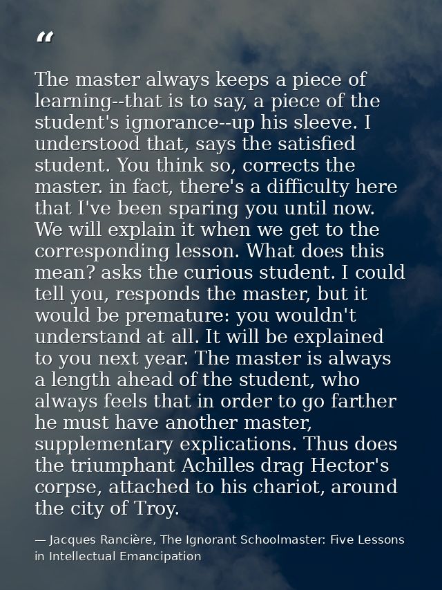 The master always keeps a piece of learning--that is to say, a piece of the student's ignorance--up his sleeve. I unders — Jacques Rancière, The Ignorant Schoolmaster: Five Lessons in Intellectual Emancipation