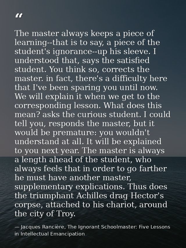 The master always keeps a piece of learning--that is to say, a piece of the student's ignorance--up his sleeve. I unders — Jacques Rancière, The Ignorant Schoolmaster: Five Lessons in Intellectual Emancipation
