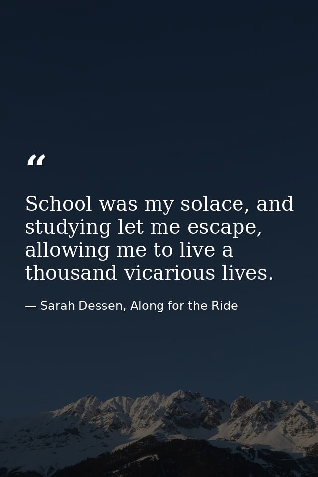 School was my solace, and studying let me escape, allowing me to live a thousand vicarious lives. — Sarah Dessen, Along for the Ride