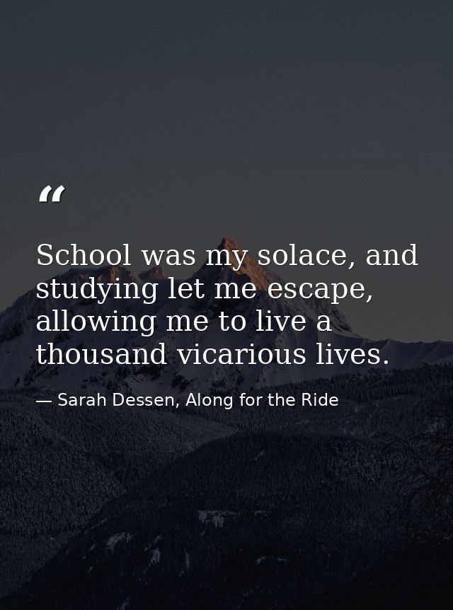 School was my solace, and studying let me escape, allowing me to live a thousand vicarious lives. — Sarah Dessen, Along for the Ride