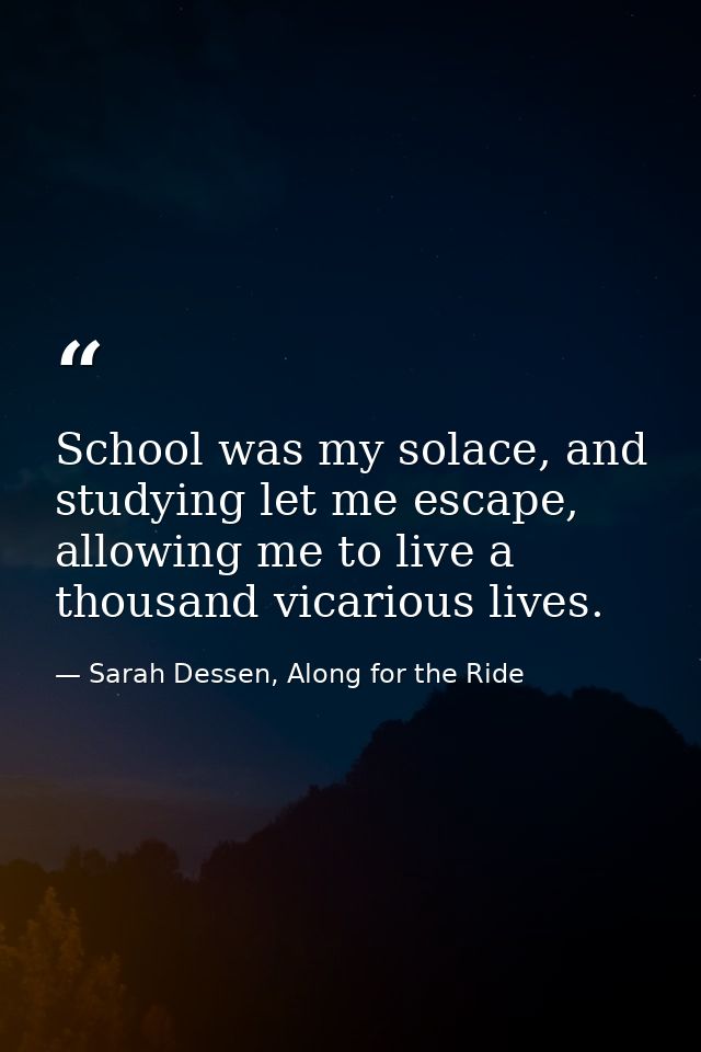 School was my solace, and studying let me escape, allowing me to live a thousand vicarious lives. — Sarah Dessen, Along for the Ride