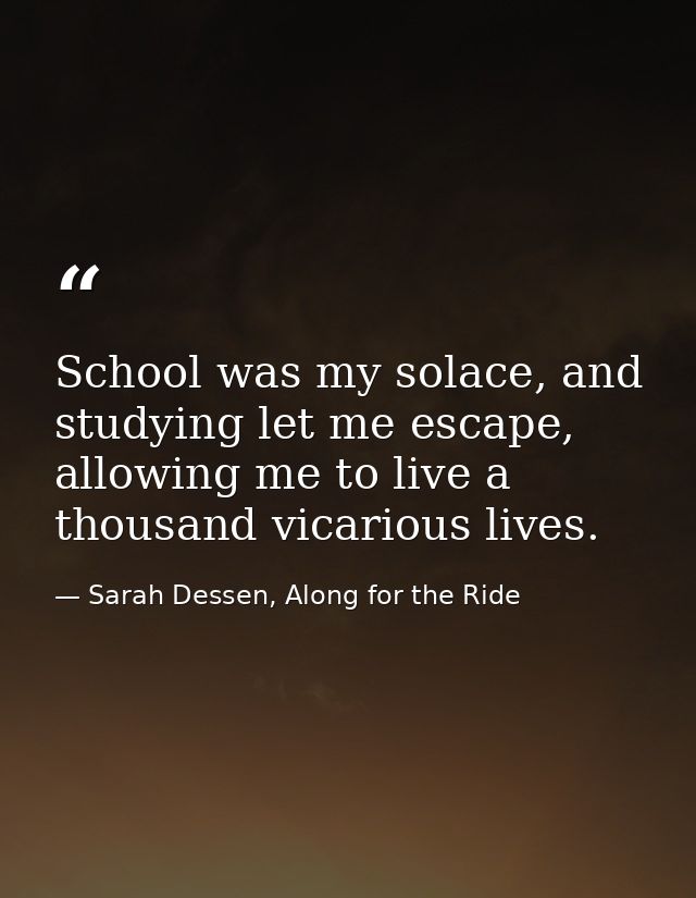School was my solace, and studying let me escape, allowing me to live a thousand vicarious lives. — Sarah Dessen, Along for the Ride