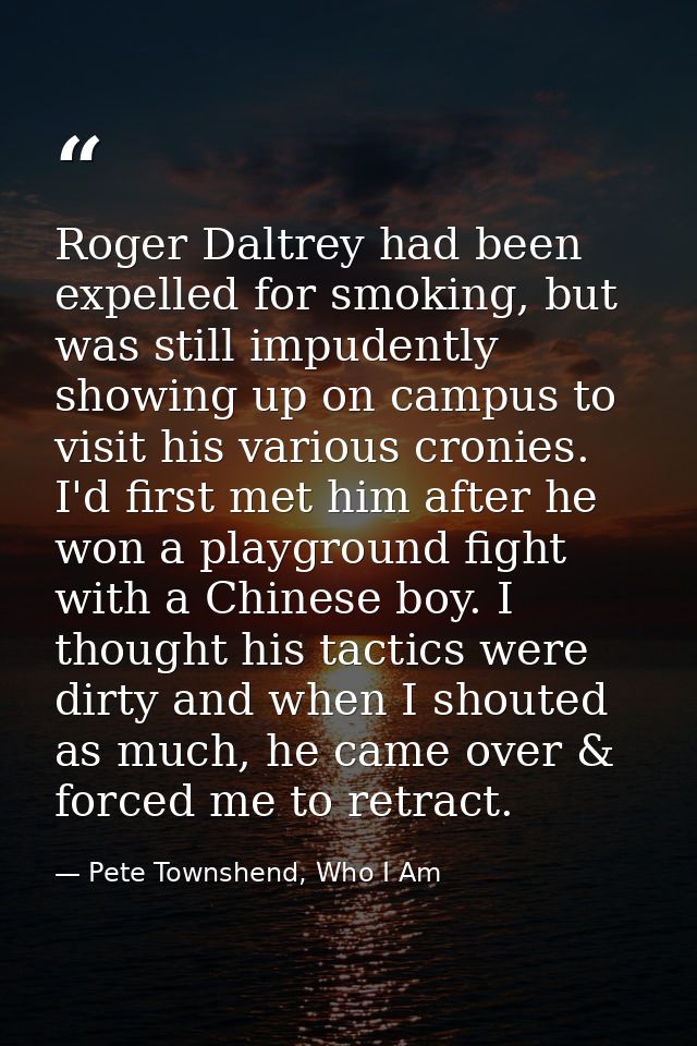 Roger Daltrey had been expelled for smoking, but was still impudently showing up on campus to visit his various cronies. — Pete Townshend, Who I Am