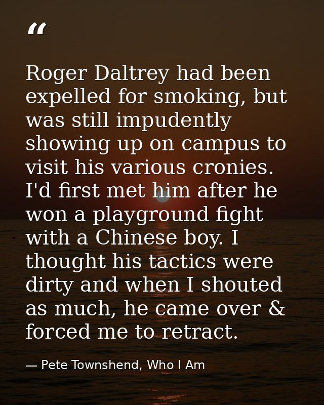 Roger Daltrey had been expelled for smoking, but was still impudently showing up on campus to visit his various cronies. — Pete Townshend, Who I Am