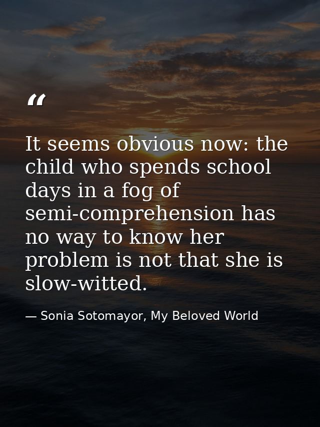 It seems obvious now: the child who spends school days in a fog of semi-comprehension has no way to know her problem is  — Sonia Sotomayor, My Beloved World