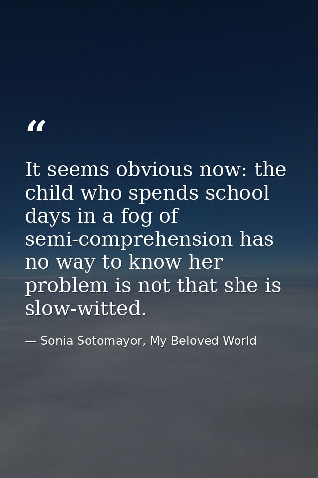 It seems obvious now: the child who spends school days in a fog of semi-comprehension has no way to know her problem is  — Sonia Sotomayor, My Beloved World