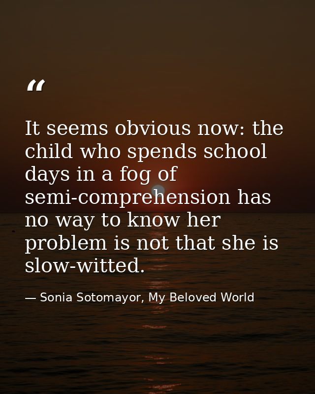 It seems obvious now: the child who spends school days in a fog of semi-comprehension has no way to know her problem is  — Sonia Sotomayor, My Beloved World