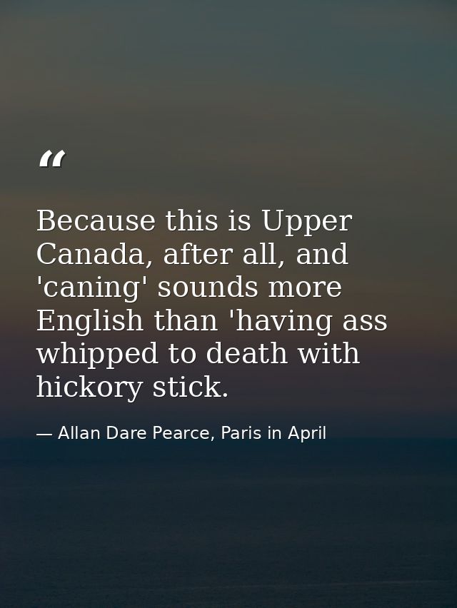Because this is Upper Canada, after all, and 'caning' sounds more English than 'having ass whipped to death with hickory — Allan Dare Pearce, Paris in April