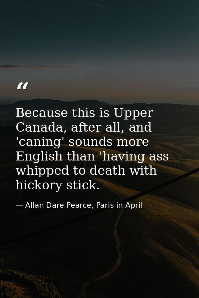 Because this is Upper Canada, after all, and 'caning' sounds more English than 'having ass whipped to death with hickory — Allan Dare Pearce, Paris in April