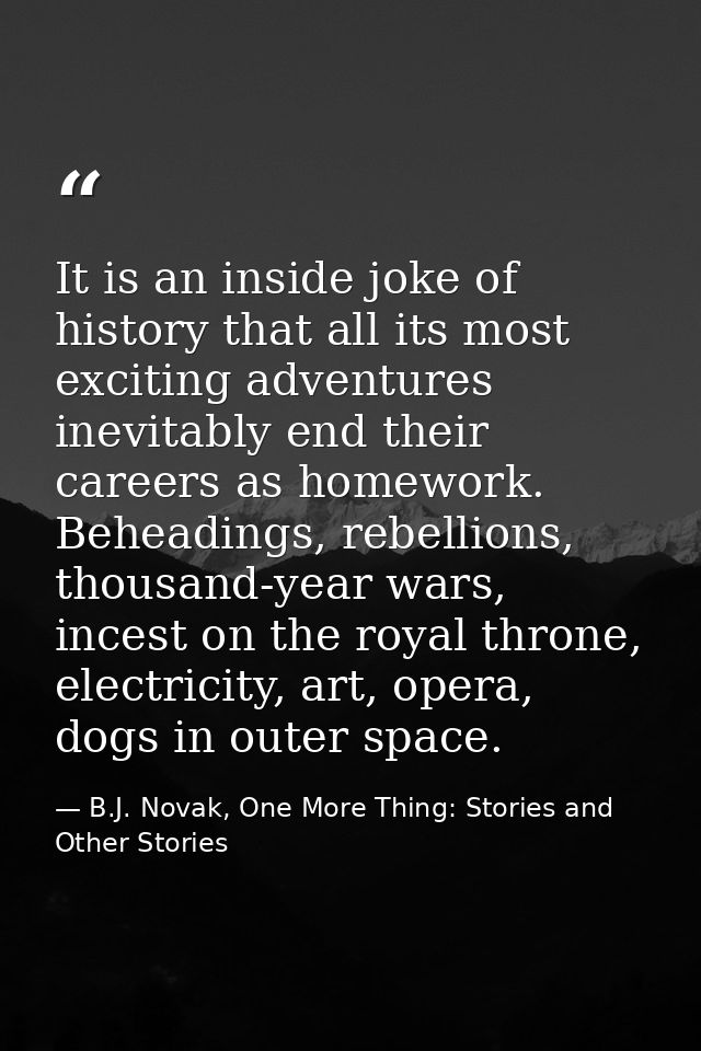 It is an inside joke of history that all its most exciting adventures inevitably end their careers as homework. Beheadin — B.J. Novak, One More Thing: Stories and Other Stories