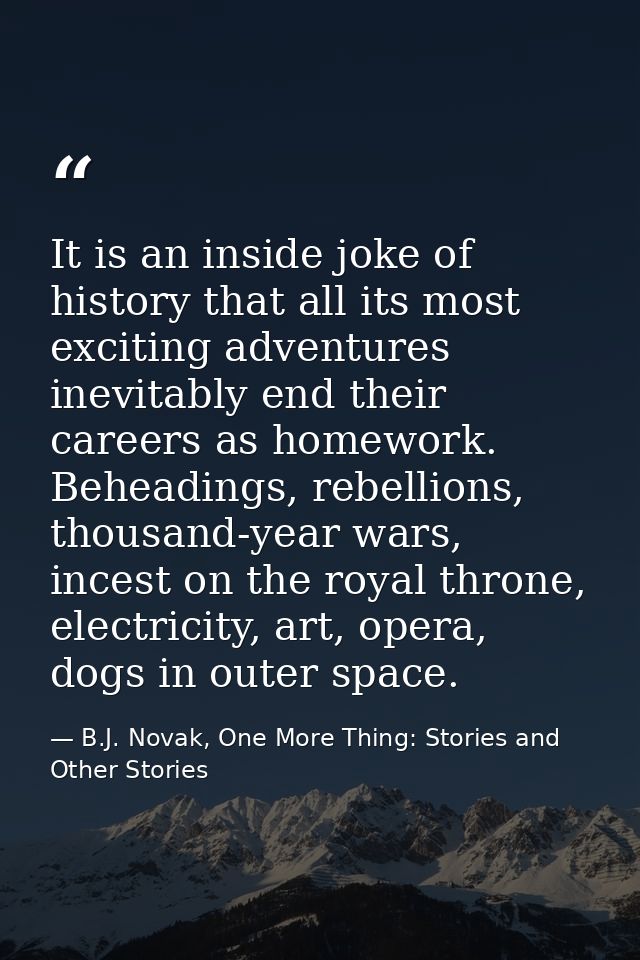 It is an inside joke of history that all its most exciting adventures inevitably end their careers as homework. Beheadin — B.J. Novak, One More Thing: Stories and Other Stories