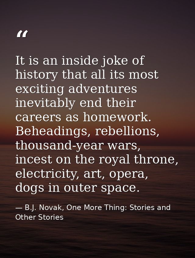 It is an inside joke of history that all its most exciting adventures inevitably end their careers as homework. Beheadin — B.J. Novak, One More Thing: Stories and Other Stories