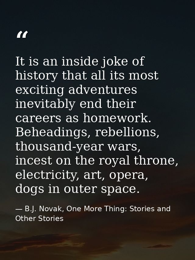 It is an inside joke of history that all its most exciting adventures inevitably end their careers as homework. Beheadin — B.J. Novak, One More Thing: Stories and Other Stories