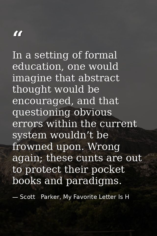 In a setting of formal education, one would imagine that abstract thought would be encouraged, and that questioning obvi — Scott   Parker, My Favorite Letter Is H