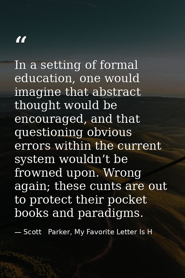 In a setting of formal education, one would imagine that abstract thought would be encouraged, and that questioning obvi — Scott   Parker, My Favorite Letter Is H
