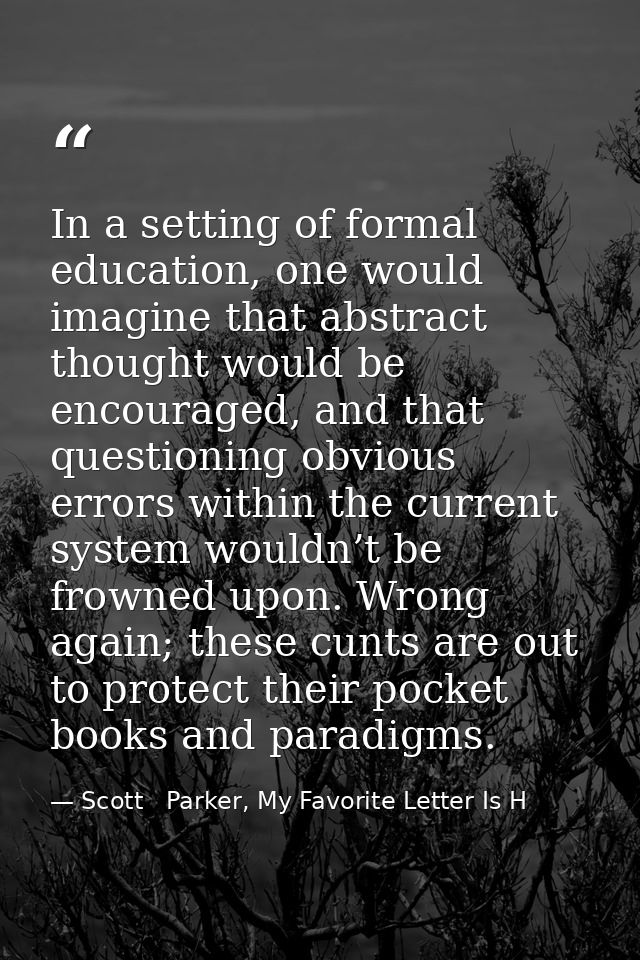 In a setting of formal education, one would imagine that abstract thought would be encouraged, and that questioning obvi — Scott   Parker, My Favorite Letter Is H