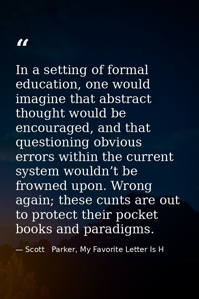 In a setting of formal education, one would imagine that abstract thought would be encouraged, and that questioning obvi — Scott   Parker, My Favorite Letter Is H