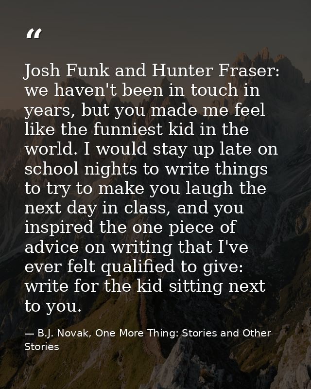 Josh Funk and Hunter Fraser: we haven't been in touch in years, but you made me feel like the funniest kid in the world. — B.J. Novak, One More Thing: Stories and Other Stories