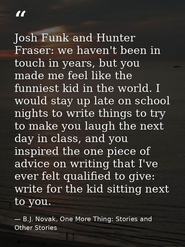 Josh Funk and Hunter Fraser: we haven't been in touch in years, but you made me feel like the funniest kid in the world. — B.J. Novak, One More Thing: Stories and Other Stories