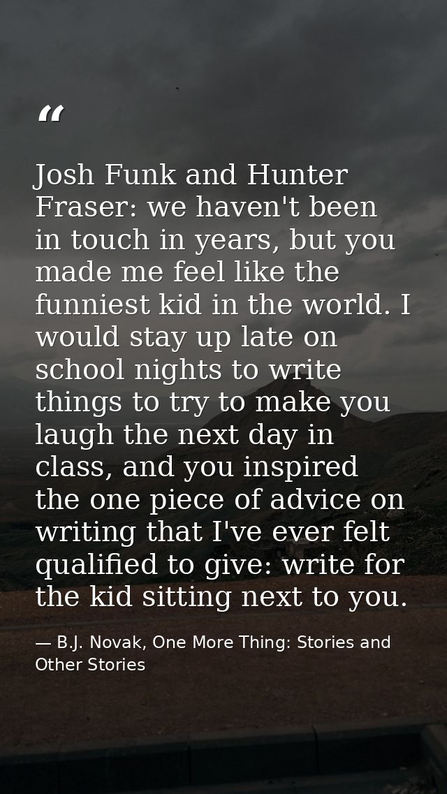 Josh Funk and Hunter Fraser: we haven't been in touch in years, but you made me feel like the funniest kid in the world. — B.J. Novak, One More Thing: Stories and Other Stories