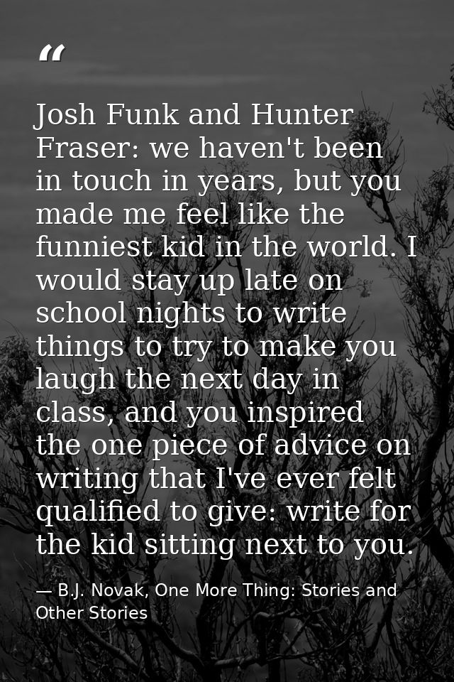 Josh Funk and Hunter Fraser: we haven't been in touch in years, but you made me feel like the funniest kid in the world. — B.J. Novak, One More Thing: Stories and Other Stories