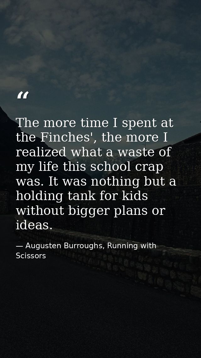 The more time I spent at the Finches', the more I realized what a waste of my life this school crap was. It was nothing  — Augusten Burroughs, Running with Scissors