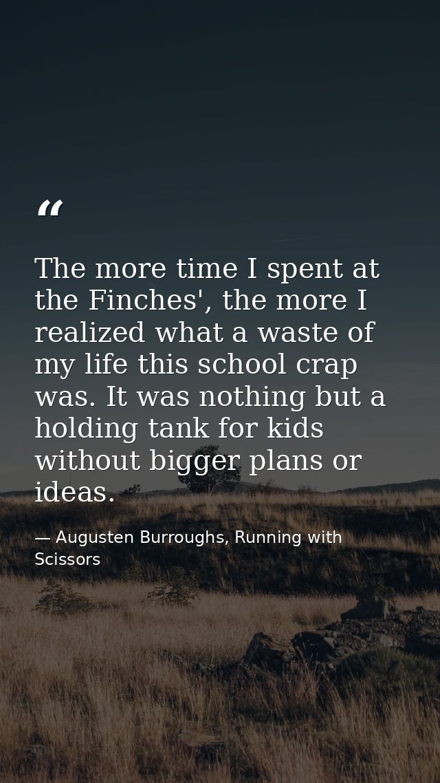 The more time I spent at the Finches', the more I realized what a waste of my life this school crap was. It was nothing  — Augusten Burroughs, Running with Scissors