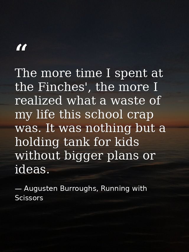The more time I spent at the Finches', the more I realized what a waste of my life this school crap was. It was nothing  — Augusten Burroughs, Running with Scissors