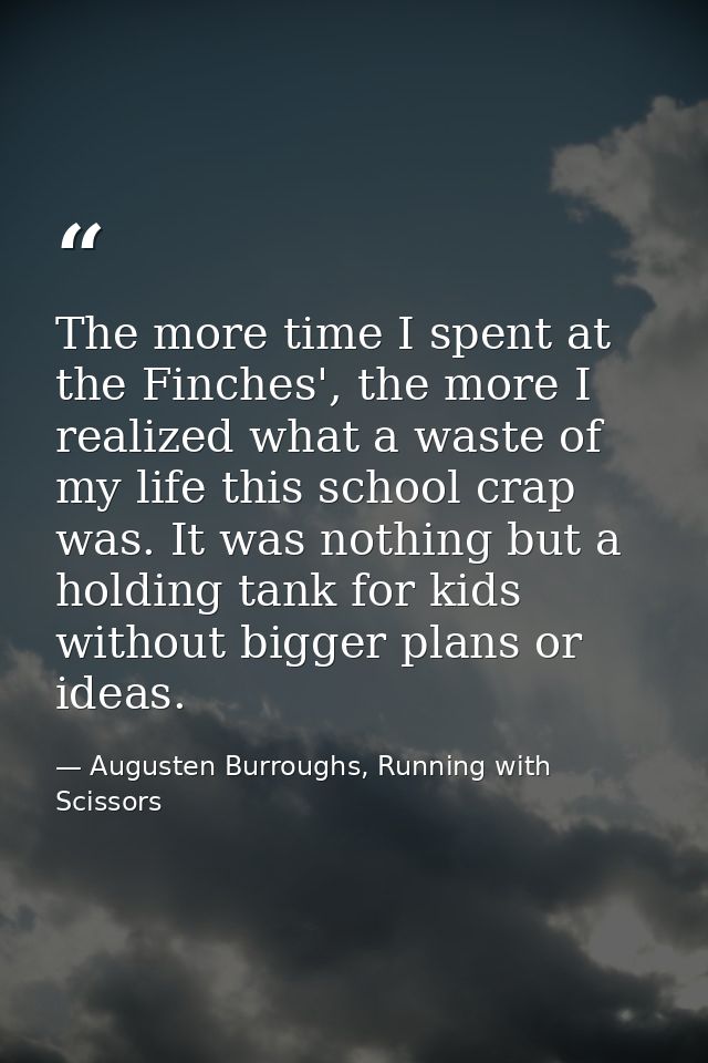 The more time I spent at the Finches', the more I realized what a waste of my life this school crap was. It was nothing  — Augusten Burroughs, Running with Scissors