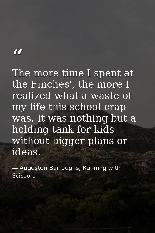 The more time I spent at the Finches', the more I realized what a waste of my life this school crap was. It was nothing  — Augusten Burroughs, Running with Scissors