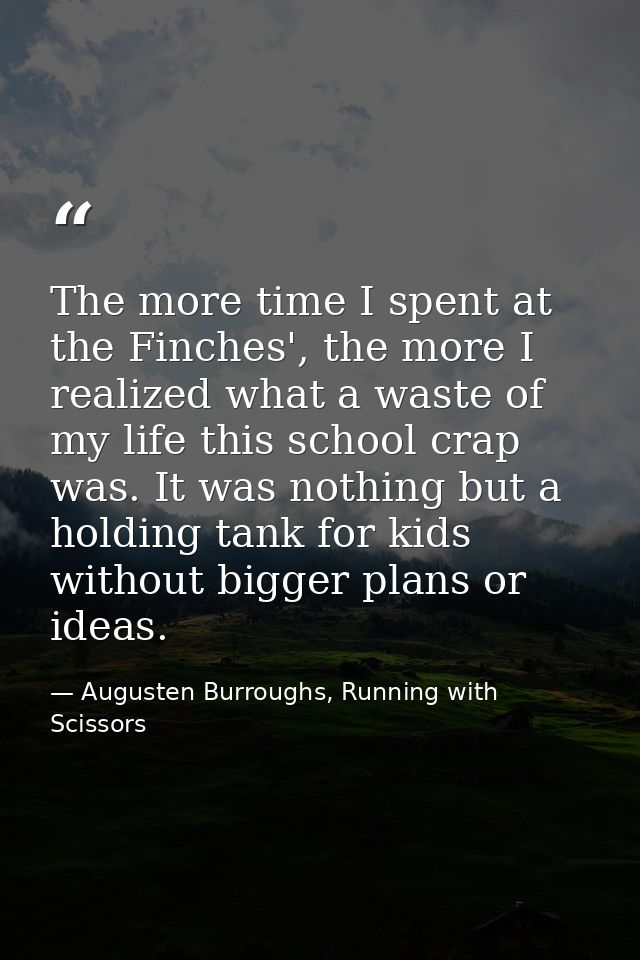 The more time I spent at the Finches', the more I realized what a waste of my life this school crap was. It was nothing  — Augusten Burroughs, Running with Scissors