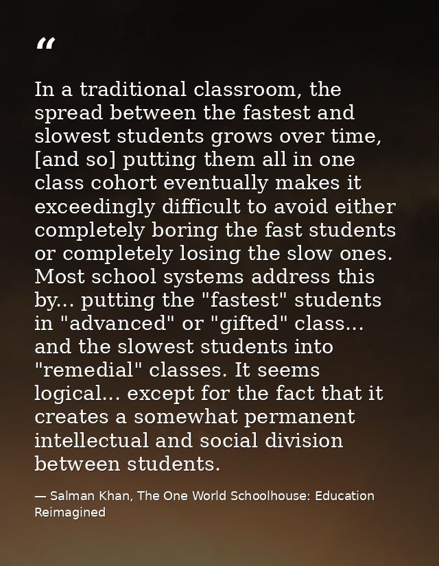 In a traditional classroom, the spread between the fastest and slowest students grows over time, [and so] putting them a — Salman Khan, The One World Schoolhouse: Education Reimagined