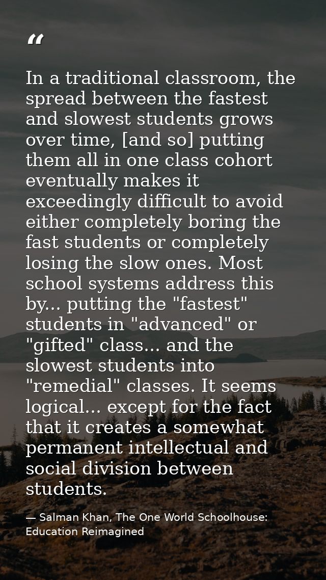 In a traditional classroom, the spread between the fastest and slowest students grows over time, [and so] putting them a — Salman Khan, The One World Schoolhouse: Education Reimagined