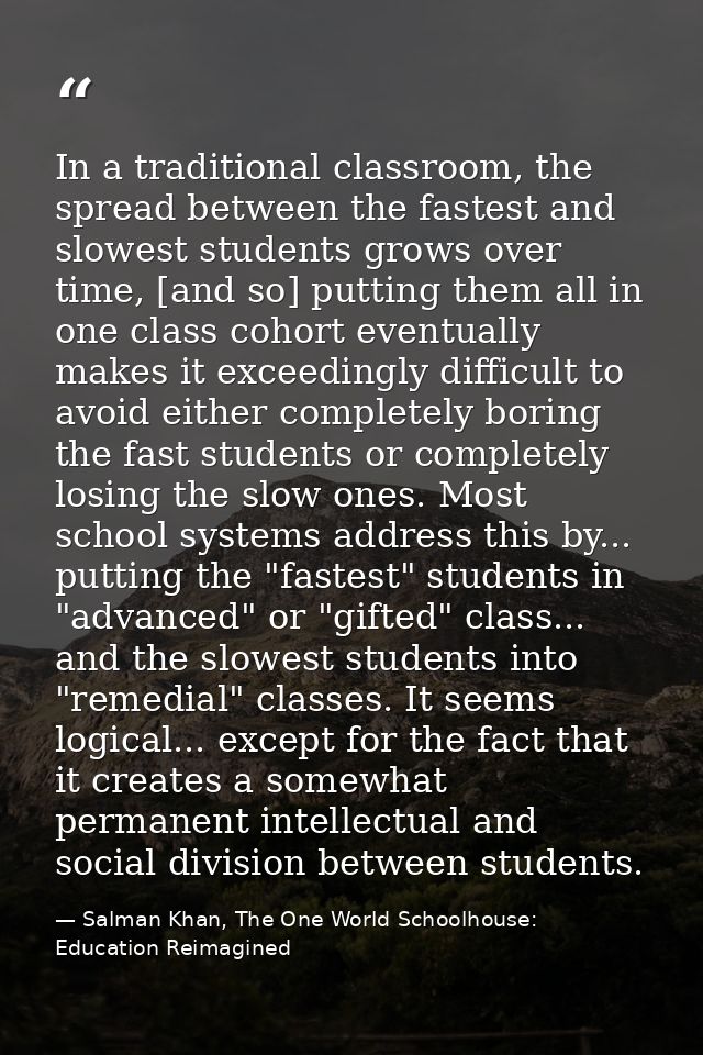 In a traditional classroom, the spread between the fastest and slowest students grows over time, [and so] putting them a — Salman Khan, The One World Schoolhouse: Education Reimagined
