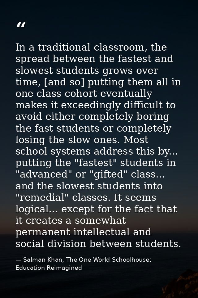 In a traditional classroom, the spread between the fastest and slowest students grows over time, [and so] putting them a — Salman Khan, The One World Schoolhouse: Education Reimagined