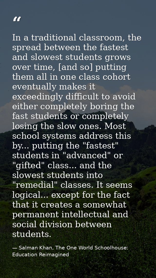 In a traditional classroom, the spread between the fastest and slowest students grows over time, [and so] putting them a — Salman Khan, The One World Schoolhouse: Education Reimagined