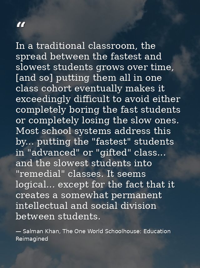 In a traditional classroom, the spread between the fastest and slowest students grows over time, [and so] putting them a — Salman Khan, The One World Schoolhouse: Education Reimagined