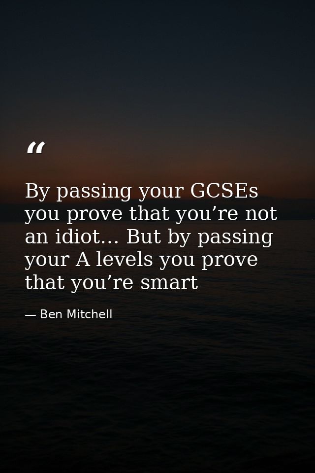 By passing your GCSEs you prove that you’re not an idiot… But by passing your A levels you prove that you’re smart — Ben Mitchell