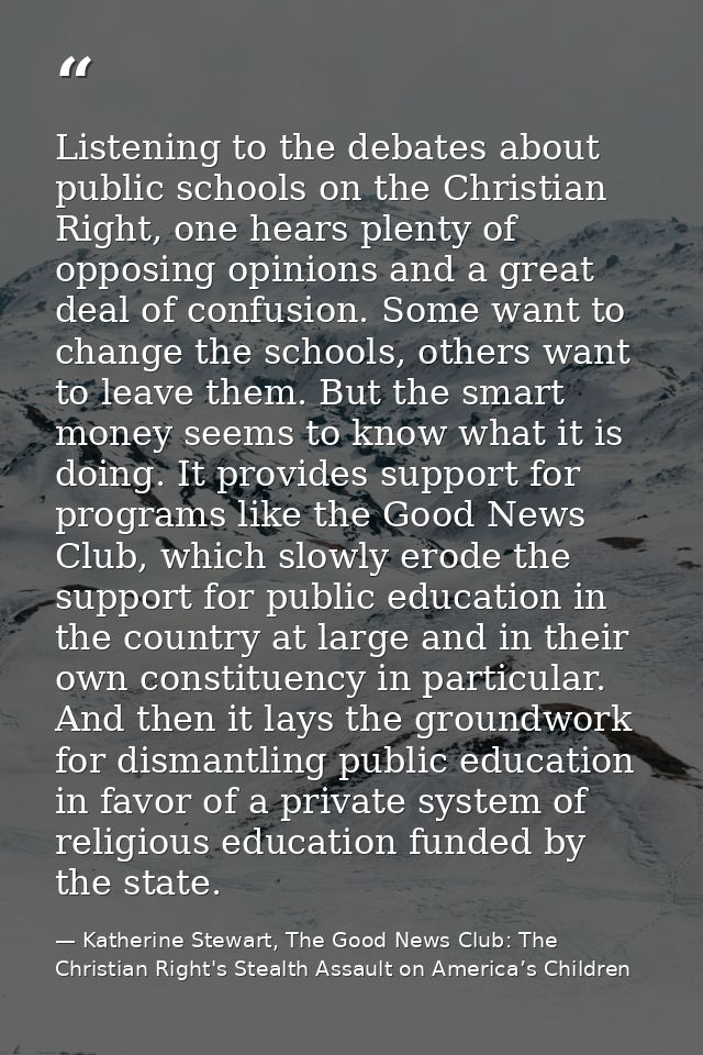Listening to the debates about public schools on the Christian Right, one hears plenty of opposing opinions and a great  — Katherine Stewart, The Good News Club: The Christian Right's Stealth Assault on America’s Children