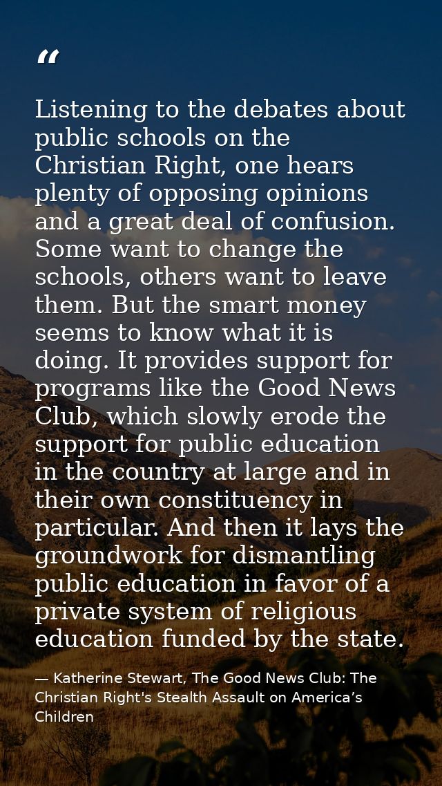 Listening to the debates about public schools on the Christian Right, one hears plenty of opposing opinions and a great  — Katherine Stewart, The Good News Club: The Christian Right's Stealth Assault on America’s Children