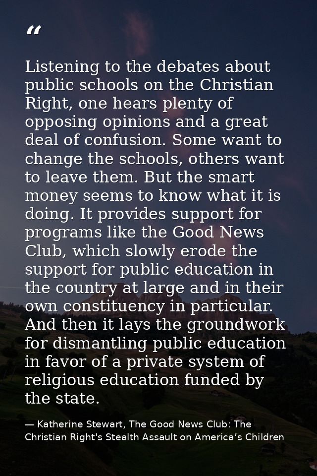 Listening to the debates about public schools on the Christian Right, one hears plenty of opposing opinions and a great  — Katherine Stewart, The Good News Club: The Christian Right's Stealth Assault on America’s Children