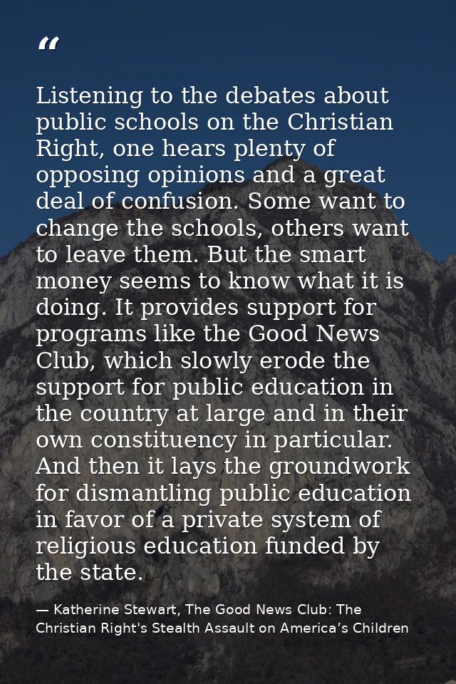 Listening to the debates about public schools on the Christian Right, one hears plenty of opposing opinions and a great  — Katherine Stewart, The Good News Club: The Christian Right's Stealth Assault on America’s Children