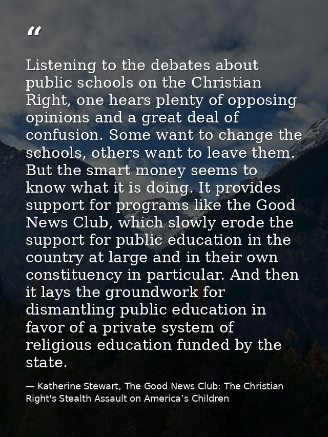 Listening to the debates about public schools on the Christian Right, one hears plenty of opposing opinions and a great  — Katherine Stewart, The Good News Club: The Christian Right's Stealth Assault on America’s Children