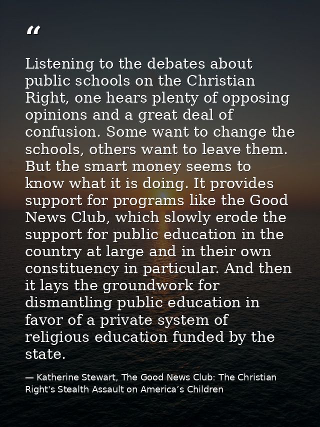 Listening to the debates about public schools on the Christian Right, one hears plenty of opposing opinions and a great  — Katherine Stewart, The Good News Club: The Christian Right's Stealth Assault on America’s Children