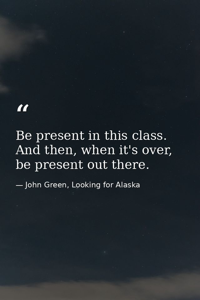 Be present in this class. And then, when it's over, be present out there. — John Green, Looking for Alaska