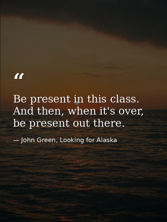 Be present in this class. And then, when it's over, be present out there. — John Green, Looking for Alaska